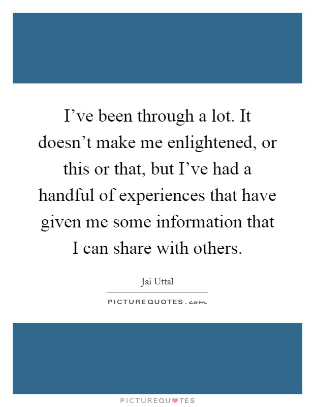 I've been through a lot. It doesn't make me enlightened, or this or that, but I've had a handful of experiences that have given me some information that I can share with others Picture Quote #1