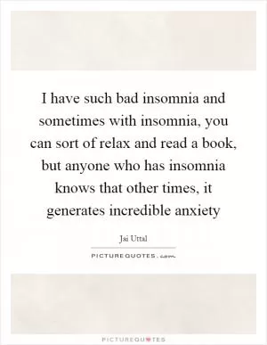 I have such bad insomnia and sometimes with insomnia, you can sort of relax and read a book, but anyone who has insomnia knows that other times, it generates incredible anxiety Picture Quote #1
