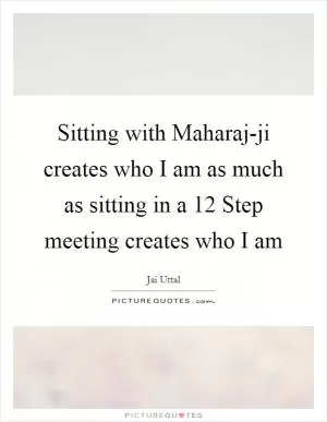 Sitting with Maharaj-ji creates who I am as much as sitting in a 12 Step meeting creates who I am Picture Quote #1