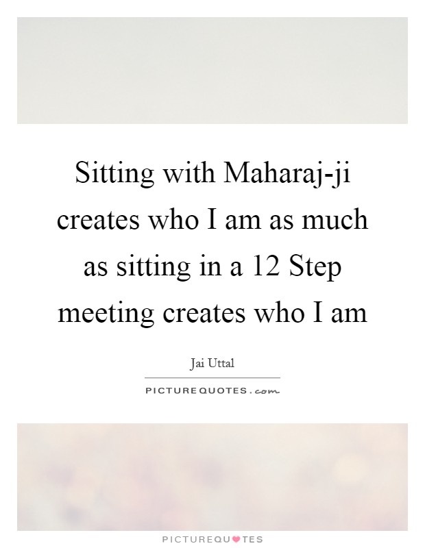 Sitting with Maharaj-ji creates who I am as much as sitting in a 12 Step meeting creates who I am Picture Quote #1