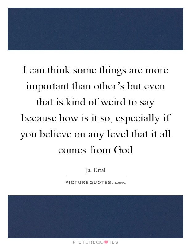 I can think some things are more important than other's but even that is kind of weird to say because how is it so, especially if you believe on any level that it all comes from God Picture Quote #1