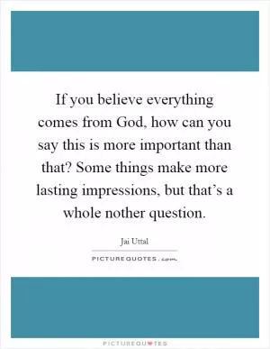 If you believe everything comes from God, how can you say this is more important than that? Some things make more lasting impressions, but that’s a whole nother question Picture Quote #1