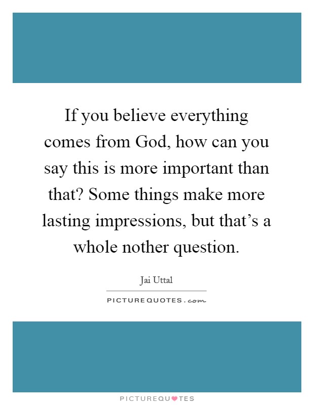 If you believe everything comes from God, how can you say this is more important than that? Some things make more lasting impressions, but that's a whole nother question Picture Quote #1