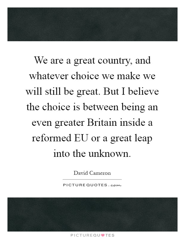 We are a great country, and whatever choice we make we will still be great. But I believe the choice is between being an even greater Britain inside a reformed EU or a great leap into the unknown Picture Quote #1