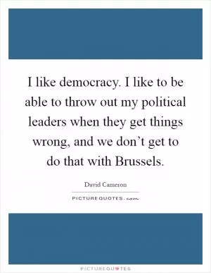 I like democracy. I like to be able to throw out my political leaders when they get things wrong, and we don’t get to do that with Brussels Picture Quote #1