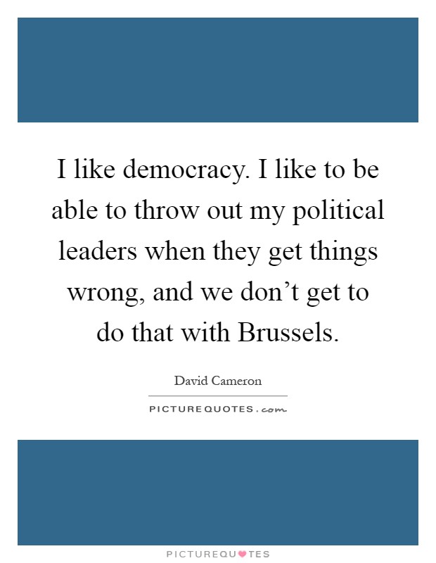I like democracy. I like to be able to throw out my political leaders when they get things wrong, and we don't get to do that with Brussels Picture Quote #1