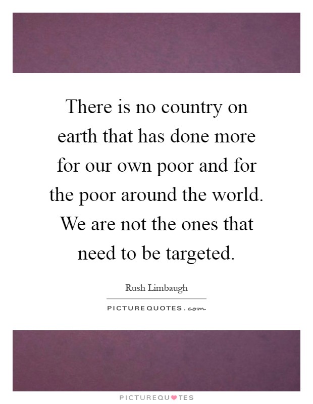 There is no country on earth that has done more for our own poor and for the poor around the world. We are not the ones that need to be targeted Picture Quote #1