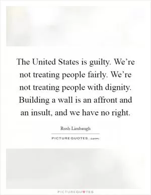 The United States is guilty. We’re not treating people fairly. We’re not treating people with dignity. Building a wall is an affront and an insult, and we have no right Picture Quote #1
