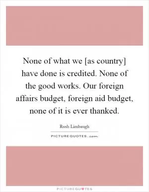 None of what we [as country] have done is credited. None of the good works. Our foreign affairs budget, foreign aid budget, none of it is ever thanked Picture Quote #1