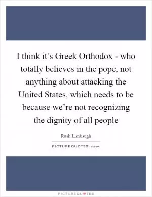 I think it’s Greek Orthodox - who totally believes in the pope, not anything about attacking the United States, which needs to be because we’re not recognizing the dignity of all people Picture Quote #1