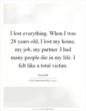 I lost everything. When I was 28 years old, I lost my home, my job, my partner. I had many people die in my life. I felt like a total victim Picture Quote #1