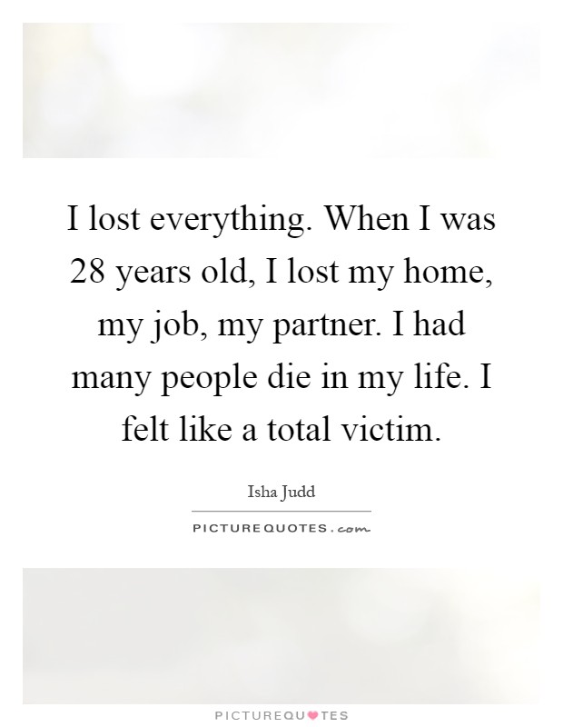 I lost everything. When I was 28 years old, I lost my home, my job, my partner. I had many people die in my life. I felt like a total victim Picture Quote #1