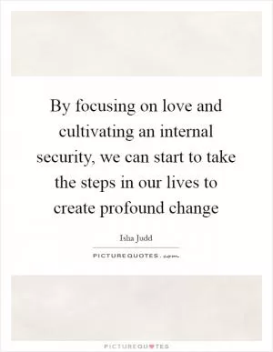 By focusing on love and cultivating an internal security, we can start to take the steps in our lives to create profound change Picture Quote #1