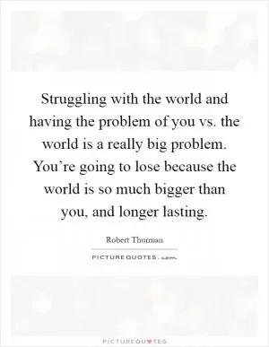 Struggling with the world and having the problem of you vs. the world is a really big problem. You’re going to lose because the world is so much bigger than you, and longer lasting Picture Quote #1