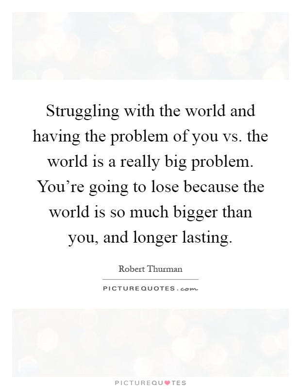 Struggling with the world and having the problem of you vs. the world is a really big problem. You're going to lose because the world is so much bigger than you, and longer lasting Picture Quote #1