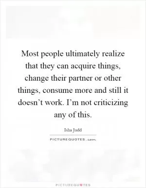 Most people ultimately realize that they can acquire things, change their partner or other things, consume more and still it doesn’t work. I’m not criticizing any of this Picture Quote #1