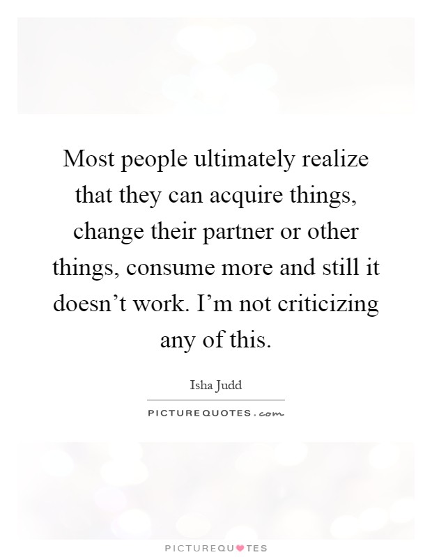 Most people ultimately realize that they can acquire things, change their partner or other things, consume more and still it doesn't work. I'm not criticizing any of this Picture Quote #1
