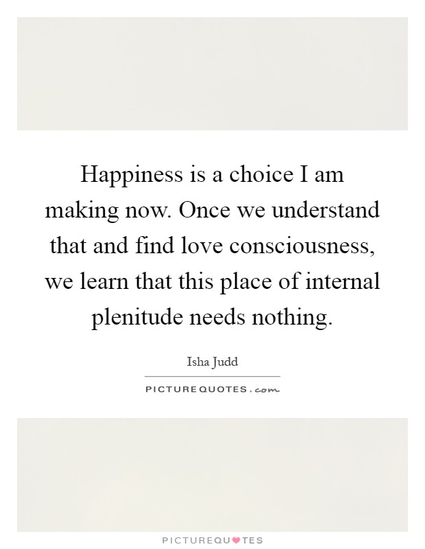 Happiness is a choice I am making now. Once we understand that and find love consciousness, we learn that this place of internal plenitude needs nothing Picture Quote #1