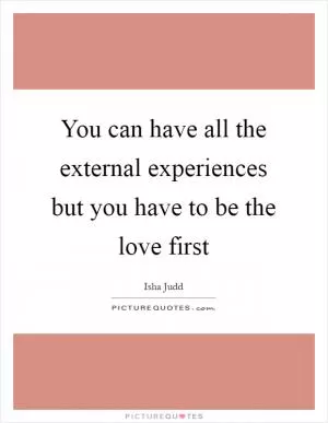 You can have all the external experiences but you have to be the love first Picture Quote #1