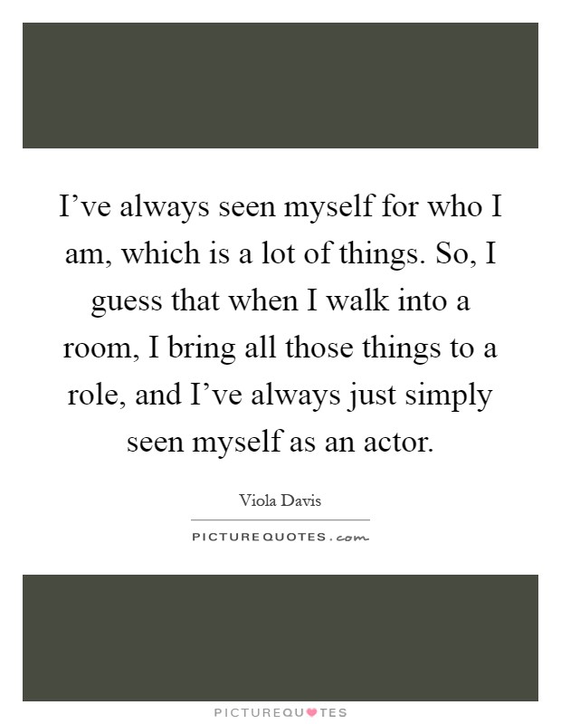 I've always seen myself for who I am, which is a lot of things. So, I guess that when I walk into a room, I bring all those things to a role, and I've always just simply seen myself as an actor Picture Quote #1