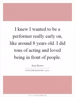 I knew I wanted to be a performer really early on, like around 8 years old. I did tons of acting and loved being in front of people Picture Quote #1