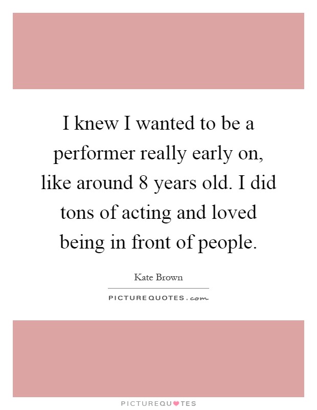 I knew I wanted to be a performer really early on, like around 8 years old. I did tons of acting and loved being in front of people Picture Quote #1