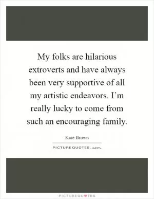 My folks are hilarious extroverts and have always been very supportive of all my artistic endeavors. I’m really lucky to come from such an encouraging family Picture Quote #1