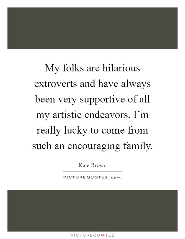 My folks are hilarious extroverts and have always been very supportive of all my artistic endeavors. I'm really lucky to come from such an encouraging family Picture Quote #1