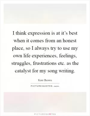 I think expression is at it’s best when it comes from an honest place, so I always try to use my own life experiences, feelings, struggles, frustrations etc. as the catalyst for my song writing Picture Quote #1