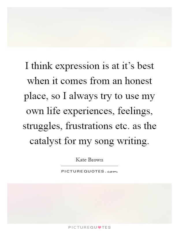 I think expression is at it's best when it comes from an honest place, so I always try to use my own life experiences, feelings, struggles, frustrations etc. as the catalyst for my song writing Picture Quote #1