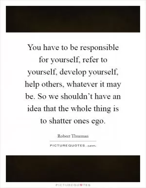 You have to be responsible for yourself, refer to yourself, develop yourself, help others, whatever it may be. So we shouldn’t have an idea that the whole thing is to shatter ones ego Picture Quote #1