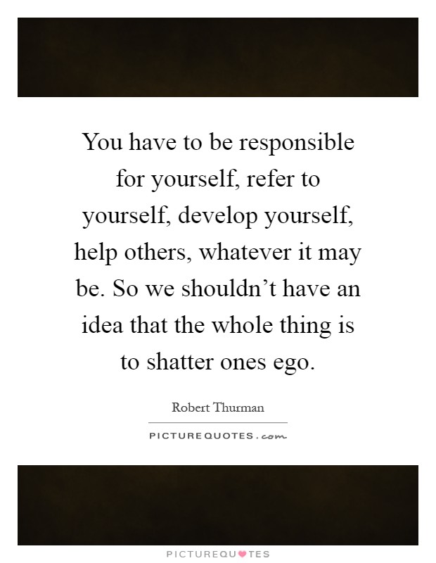 You have to be responsible for yourself, refer to yourself, develop yourself, help others, whatever it may be. So we shouldn't have an idea that the whole thing is to shatter ones ego Picture Quote #1