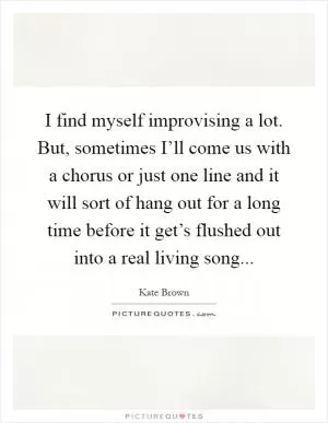 I find myself improvising a lot. But, sometimes I’ll come us with a chorus or just one line and it will sort of hang out for a long time before it get’s flushed out into a real living song Picture Quote #1