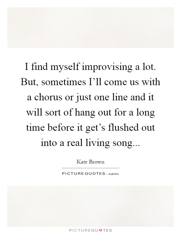 I find myself improvising a lot. But, sometimes I'll come us with a chorus or just one line and it will sort of hang out for a long time before it get's flushed out into a real living song Picture Quote #1