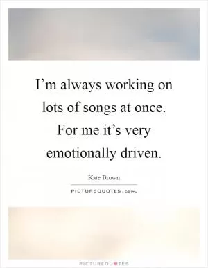 I’m always working on lots of songs at once. For me it’s very emotionally driven Picture Quote #1