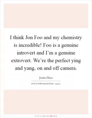 I think Jon Foo and my chemistry is incredible! Foo is a genuine introvert and I’m a genuine extrovert. We’re the perfect ying and yang, on and off camera Picture Quote #1