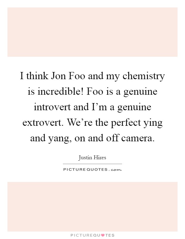 I think Jon Foo and my chemistry is incredible! Foo is a genuine introvert and I'm a genuine extrovert. We're the perfect ying and yang, on and off camera Picture Quote #1