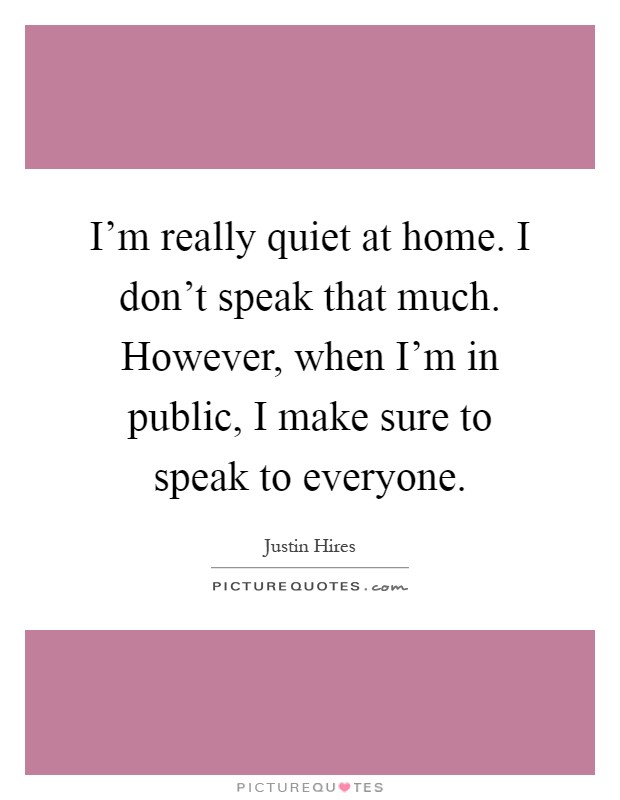 I'm really quiet at home. I don't speak that much. However, when I'm in public, I make sure to speak to everyone Picture Quote #1