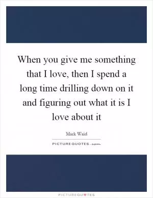 When you give me something that I love, then I spend a long time drilling down on it and figuring out what it is I love about it Picture Quote #1