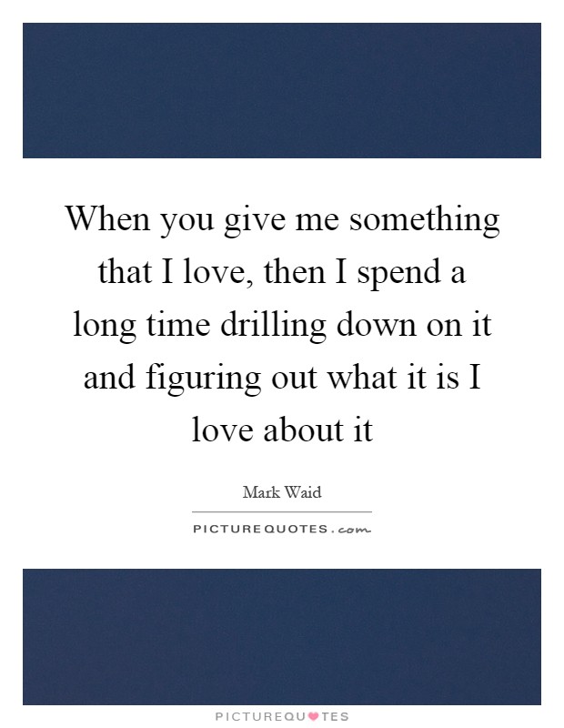 When you give me something that I love, then I spend a long time drilling down on it and figuring out what it is I love about it Picture Quote #1