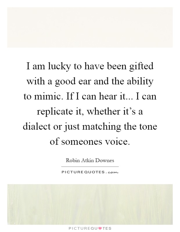 I am lucky to have been gifted with a good ear and the ability to mimic. If I can hear it... I can replicate it, whether it's a dialect or just matching the tone of someones voice Picture Quote #1
