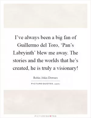 I’ve always been a big fan of Guillermo del Toro, ‘Pan’s Labryinth’ blew me away. The stories and the worlds that he’s created, he is truly a visionary! Picture Quote #1