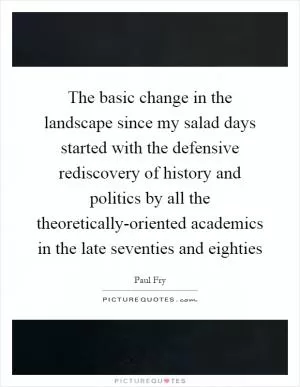 The basic change in the landscape since my salad days started with the defensive rediscovery of history and politics by all the theoretically-oriented academics in the late seventies and eighties Picture Quote #1