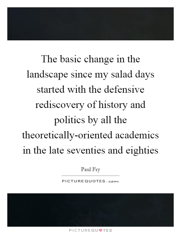 The basic change in the landscape since my salad days started with the defensive rediscovery of history and politics by all the theoretically-oriented academics in the late seventies and eighties Picture Quote #1