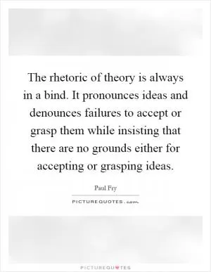 The rhetoric of theory is always in a bind. It pronounces ideas and denounces failures to accept or grasp them while insisting that there are no grounds either for accepting or grasping ideas Picture Quote #1