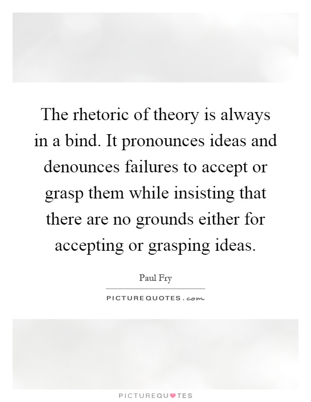 The rhetoric of theory is always in a bind. It pronounces ideas and denounces failures to accept or grasp them while insisting that there are no grounds either for accepting or grasping ideas Picture Quote #1