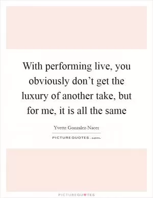 With performing live, you obviously don’t get the luxury of another take, but for me, it is all the same Picture Quote #1