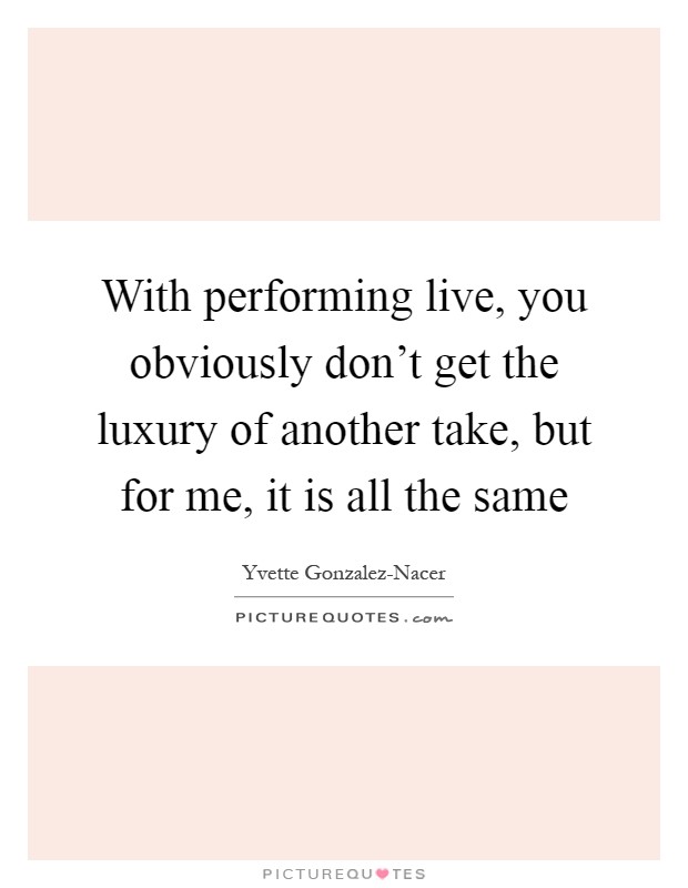 With performing live, you obviously don't get the luxury of another take, but for me, it is all the same Picture Quote #1