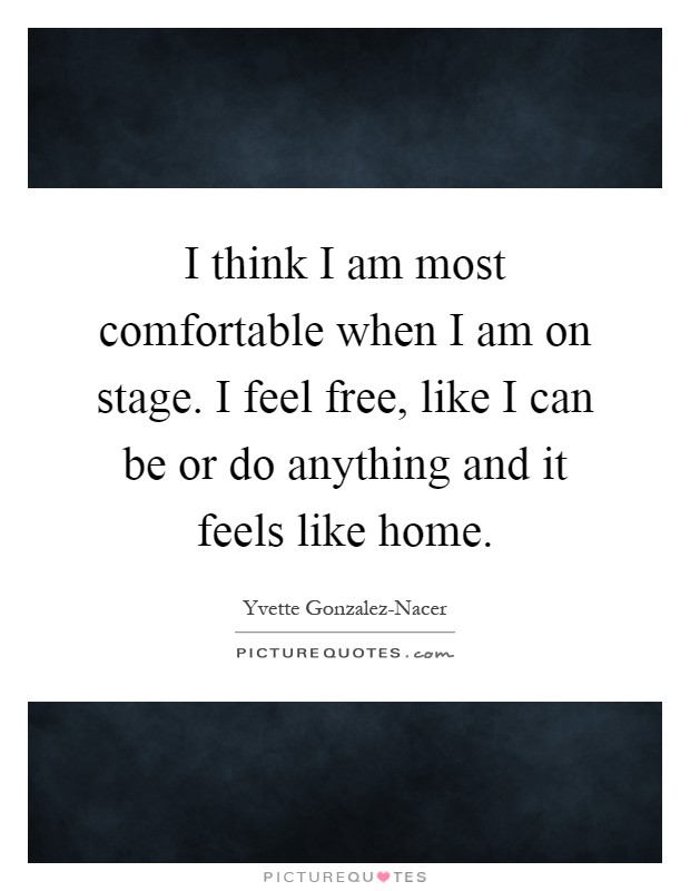 I think I am most comfortable when I am on stage. I feel free, like I can be or do anything and it feels like home Picture Quote #1