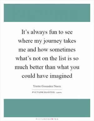 It’s always fun to see where my journey takes me and how sometimes what’s not on the list is so much better than what you could have imagined Picture Quote #1